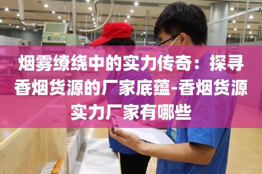 烟雾缭绕中的实力传奇：探寻香烟货源的厂家底蕴-香烟货源实力厂家有哪些