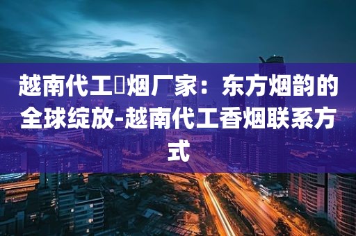 越南代工稥烟厂家：东方烟韵的全球绽放-越南代工香烟联系方式