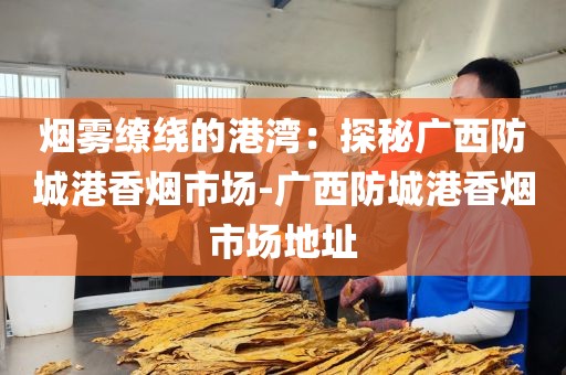 烟雾缭绕的港湾：探秘广西防城港香烟市场-广西防城港香烟市场地址