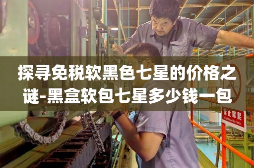 探寻免税软黑色七星的价格之谜-黑盒软包七星多少钱一包