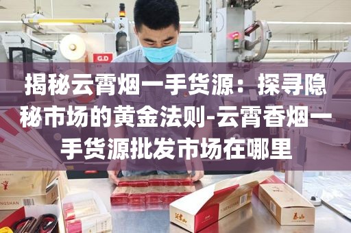 揭秘云霄烟一手货源：探寻隐秘市场的黄金法则-云霄香烟一手货源批发市场在哪里