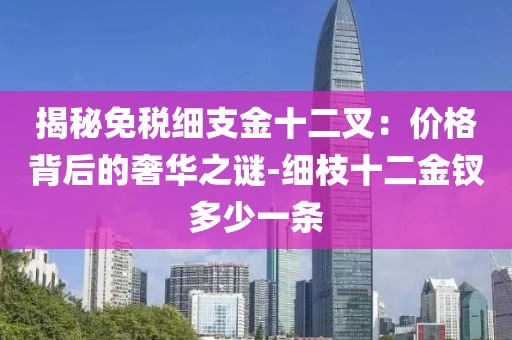 揭秘免税细支金十二叉：价格背后的奢华之谜-细枝十二金钗多少一条