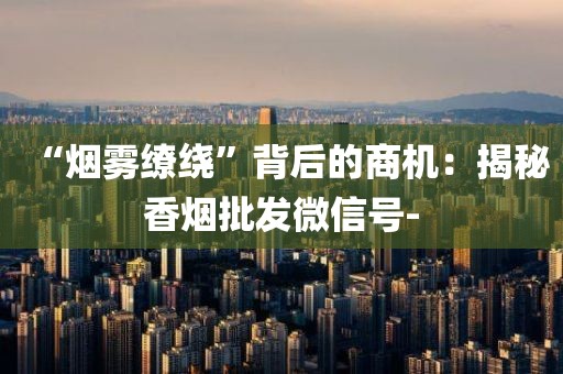 “烟雾缭绕”背后的商机：揭秘香烟批发微信号-