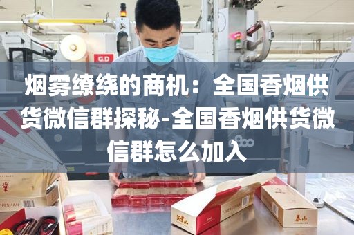 烟雾缭绕的商机：全国香烟供货微信群探秘-全国香烟供货微信群怎么加入