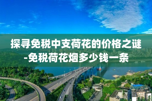探寻免税中支荷花的价格之谜-免税荷花烟多少钱一条