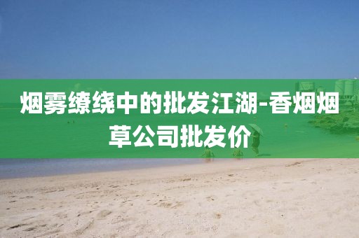 烟雾缭绕中的批发江湖-香烟烟草公司批发价