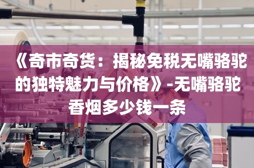 《奇市奇货：揭秘免税无嘴骆驼的独特魅力与价格》-无嘴骆驼香烟多少钱一条