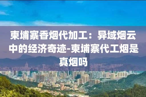 柬埔寨香烟代加工：异域烟云中的经济奇迹-柬埔寨代工烟是真烟吗