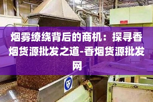 烟雾缭绕背后的商机：探寻香烟货源批发之道-香烟货源批发网