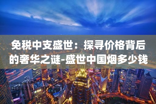免税中支盛世：探寻价格背后的奢华之谜-盛世中国烟多少钱