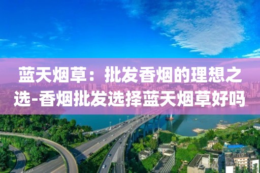 蓝天烟草：批发香烟的理想之选-香烟批发选择蓝天烟草好吗