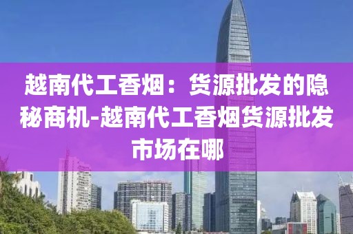 越南代工香烟：货源批发的隐秘商机-越南代工香烟货源批发市场在哪