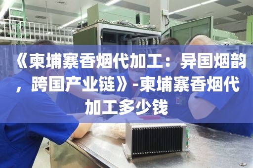 《柬埔寨香烟代加工：异国烟韵，跨国产业链》-柬埔寨香烟代加工多少钱