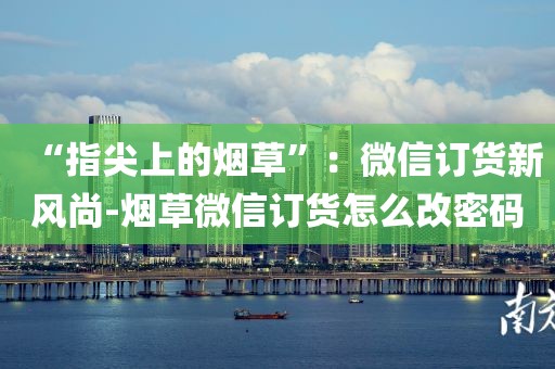 “指尖上的烟草”：微信订货新风尚-烟草微信订货怎么改密码