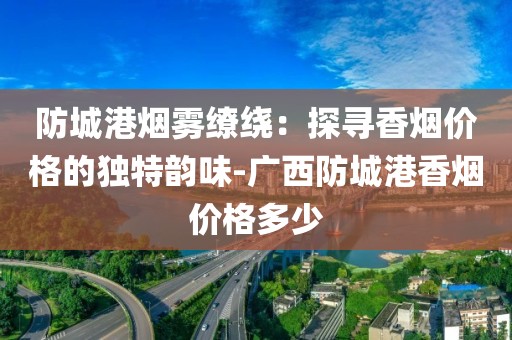 防城港烟雾缭绕：探寻香烟价格的独特韵味-广西防城港香烟价格多少