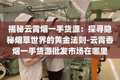 揭秘云霄烟一手货源：探寻隐秘烟草世界的黄金法则-云霄香烟一手货源批发市场在哪里