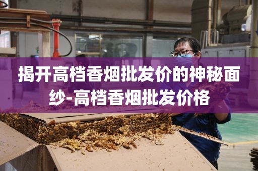 揭开高档香烟批发价的神秘面纱-高档香烟批发价格