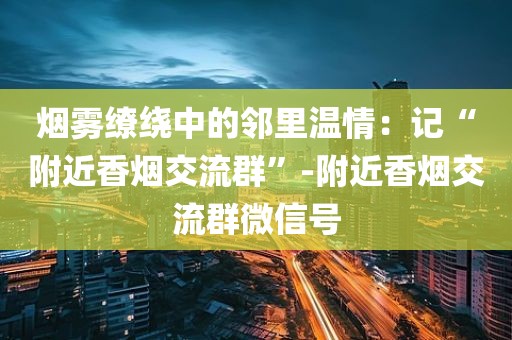 烟雾缭绕中的邻里温情：记“附近香烟交流群”-附近香烟交流群微信号