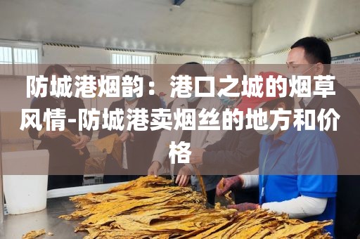 防城港烟韵：港口之城的烟草风情-防城港卖烟丝的地方和价格