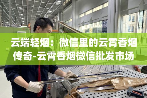 云端轻烟：微信里的云霄香烟传奇-云霄香烟微信批发市场