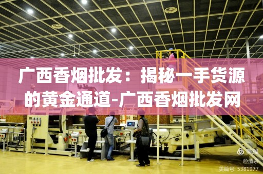广西香烟批发：揭秘一手货源的黄金通道-广西香烟批发网
