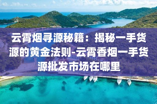云霄烟寻源秘籍：揭秘一手货源的黄金法则-云霄香烟一手货源批发市场在哪里