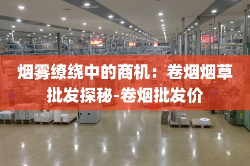 烟雾缭绕中的商机：卷烟烟草批发探秘-卷烟批发价