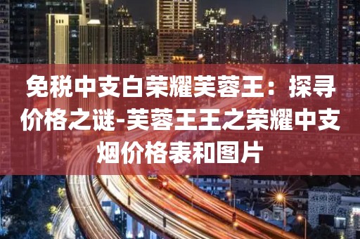 免税中支白荣耀芙蓉王：探寻价格之谜-芙蓉王王之荣耀中支烟价格表和图片