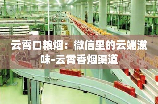 云霄口粮烟：微信里的云端滋味-云霄香烟渠道