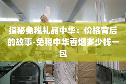 探秘免税礼品中华：价格背后的故事-免税中华香烟多少钱一包