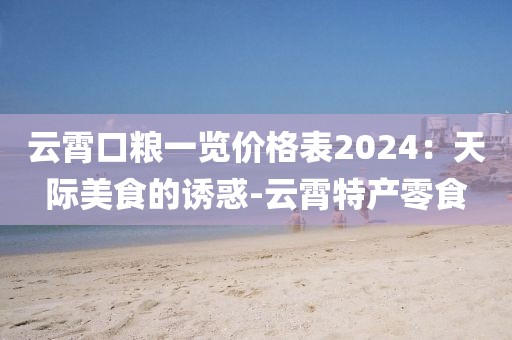 云霄口粮一览价格表2024：天际美食的诱惑-云霄特产零食