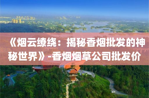 《烟云缭绕：揭秘香烟批发的神秘世界》-香烟烟草公司批发价