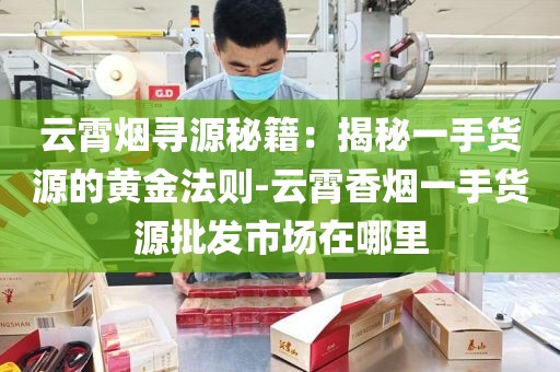 云霄烟寻源秘籍：揭秘一手货源的黄金法则-云霄香烟一手货源批发市场在哪里
