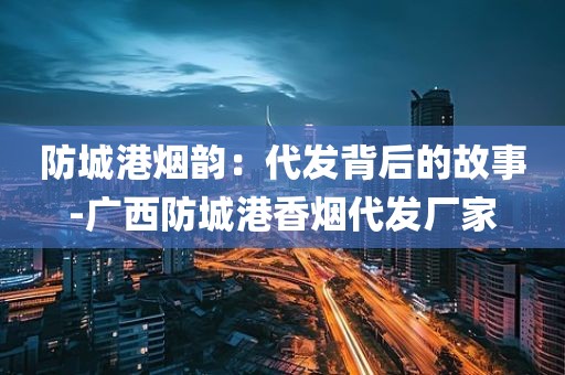 防城港烟韵：代发背后的故事-广西防城港香烟代发厂家