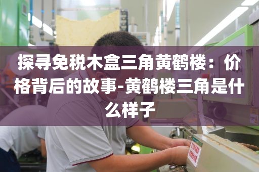 探寻免税木盒三角黄鹤楼：价格背后的故事-黄鹤楼三角是什么样子