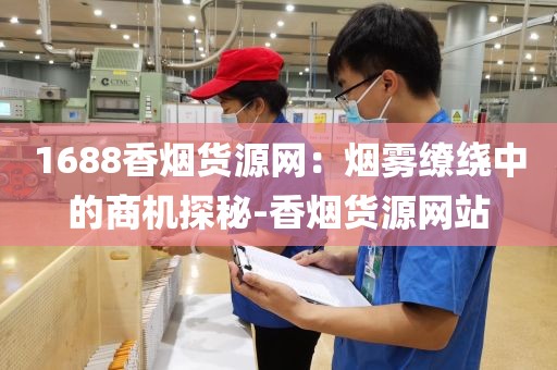 1688香烟货源网：烟雾缭绕中的商机探秘-香烟货源网站