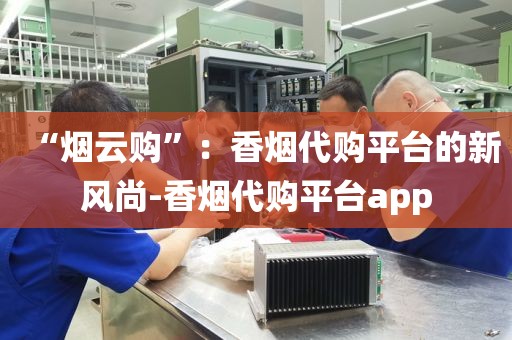 “烟云购”：香烟代购平台的新风尚-香烟代购平台app