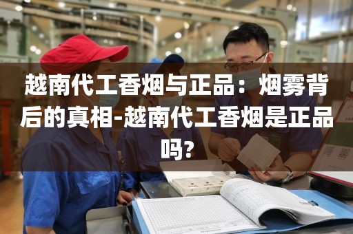越南代工香烟与正品：烟雾背后的真相-越南代工香烟是正品吗?