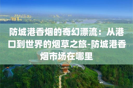 防城港香烟的奇幻漂流：从港口到世界的烟草之旅-防城港香烟市场在哪里