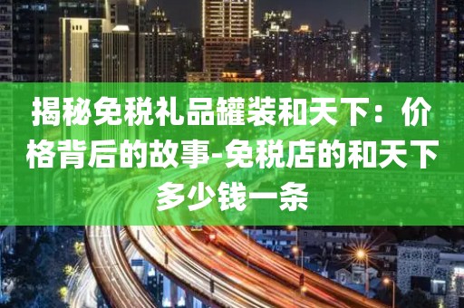 揭秘免税礼品罐装和天下：价格背后的故事-免税店的和天下多少钱一条