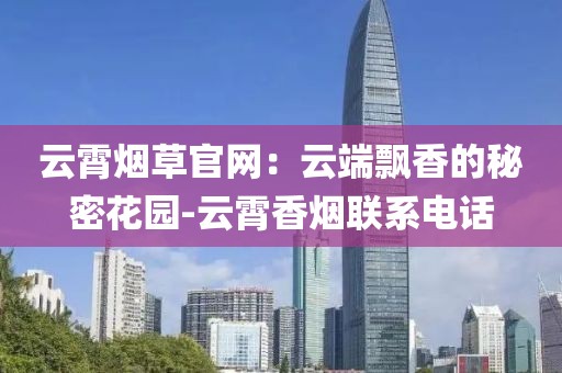 云霄烟草官网：云端飘香的秘密花园-云霄香烟联系电话