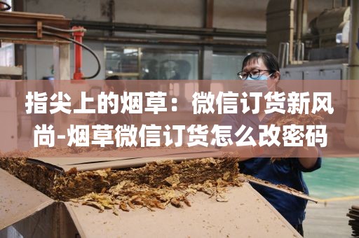指尖上的烟草：微信订货新风尚-烟草微信订货怎么改密码