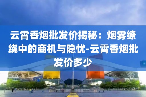 云霄香烟批发价揭秘：烟雾缭绕中的商机与隐忧-云霄香烟批发价多少