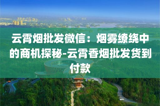 云霄烟批发微信：烟雾缭绕中的商机探秘-云霄香烟批发货到付款