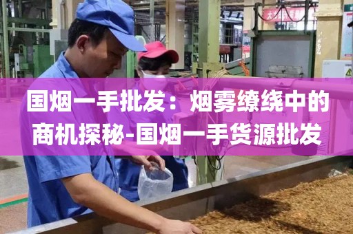 国烟一手批发：烟雾缭绕中的商机探秘-国烟一手货源批发