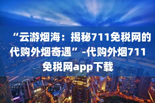 “云游烟海：揭秘711免税网的代购外烟奇遇”-代购外烟711免税网app下载