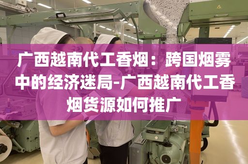 广西越南代工香烟：跨国烟雾中的经济迷局-广西越南代工香烟货源如何推广