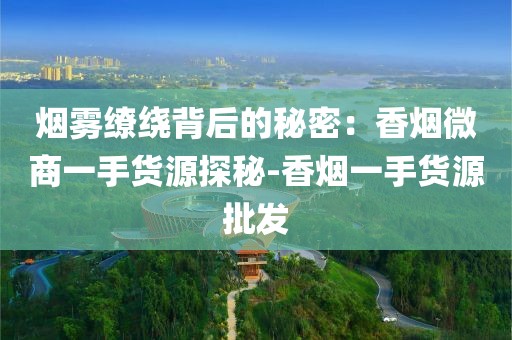 烟雾缭绕背后的秘密：香烟微商一手货源探秘-香烟一手货源批发