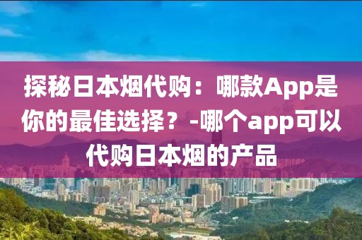 探秘日本烟代购：哪款App是你的最佳选择？-哪个app可以代购日本烟的产品