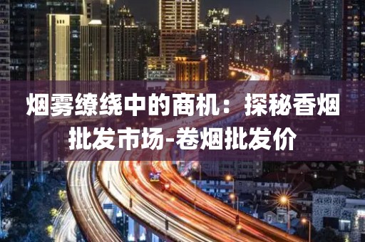 烟雾缭绕中的商机：探秘香烟批发市场-卷烟批发价